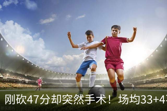 刚砍47分却突然手术！场均33+4不仅MVP没戏了，现在3亿顶薪也没了